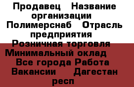 Продавец › Название организации ­ Полимерснаб › Отрасль предприятия ­ Розничная торговля › Минимальный оклад ­ 1 - Все города Работа » Вакансии   . Дагестан респ.